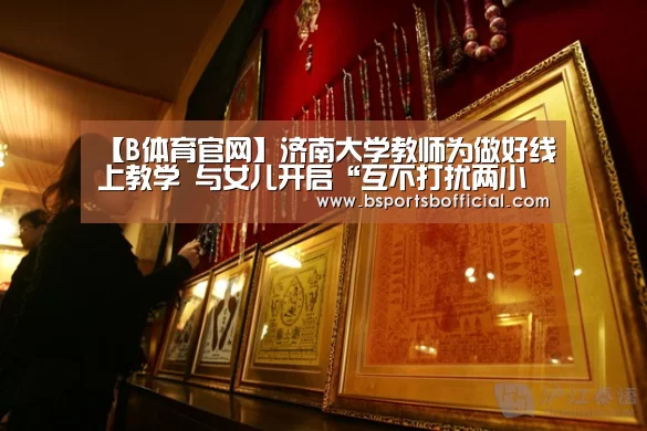 【B体育官网】济南大学教师为做好线上教学 与女儿开启“互不打扰两小时”演练(图1)